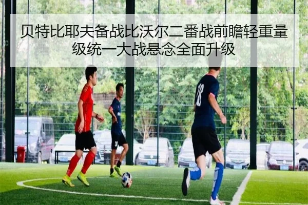 贝特比耶夫备战比沃尔二番战前瞻轻重量级统一大战悬念全面升级