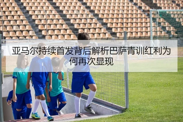 亚马尔持续首发背后解析巴萨青训红利为何再次显现